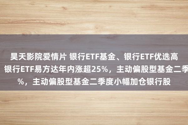 昊天影院爱情片 银行ETF基金、银行ETF优选高涨，银行ETF中原、银行ETF易方达年内涨超25%，主动偏股型基金二季度小幅加仓银行股