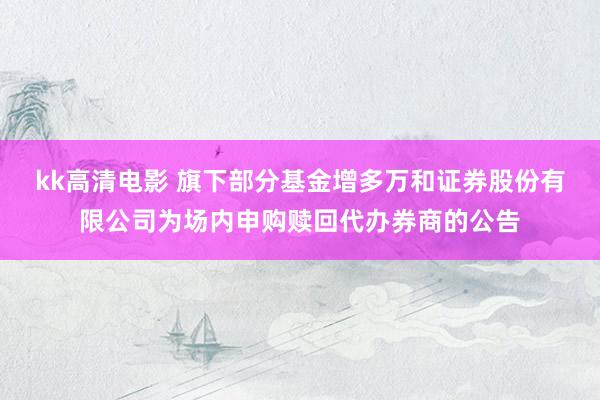 kk高清电影 旗下部分基金增多万和证券股份有限公司为场内申购赎回代办券商的公告