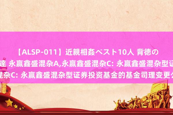 【ALSP-011】近親相姦ベスト10人 背徳の愛に溺れた10人の美母達 永赢鑫盛混杂A，永赢鑫盛混杂C: 永赢鑫盛混杂型证券投资基金的基金司理变更公告