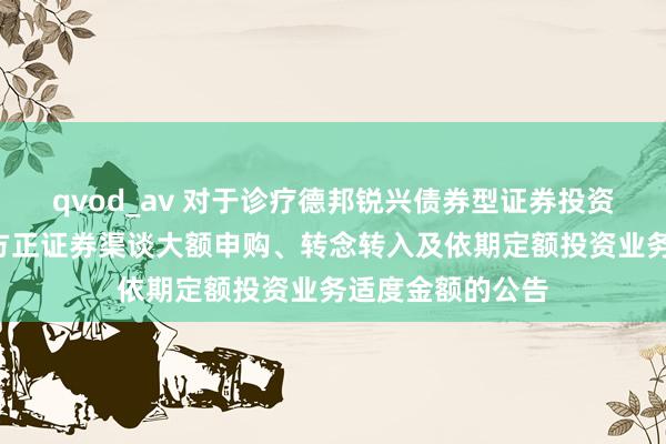 qvod_av 对于诊疗德邦锐兴债券型证券投资基金C类份额在方正证券渠谈大额申购、转念转入及依期定额投资业务适度金额的公告