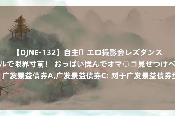 【DJNE-132】自主・エロ撮影会レズダンス 透け透けベビードールで限界寸前！ おっぱい揉んでオマ○コ見せつけベロちゅうDance！！ 广发景益债券A，广发景益债券C: 对于广发景益债券型证券投资基金C类基金份额调整机构投资者大额申购(含治愈转入、按期定额和不定额投资)业务名额的公告