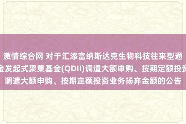 激情综合网 对于汇添富纳斯达克生物科技往来型通达式指数证券投资基金发起式聚集基金(QDII)调遣大额申购、按期定额投资业务扬弃金额的公告