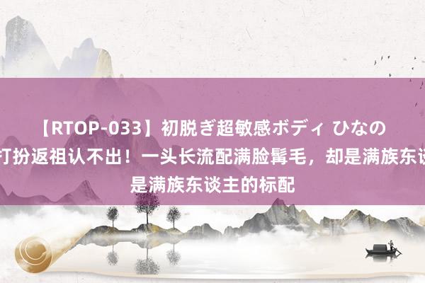 【RTOP-033】初脱ぎ超敏感ボディ ひなの 50岁吴京打扮返祖认不出！一头长流配满脸髯毛，却是满族东谈主的标配