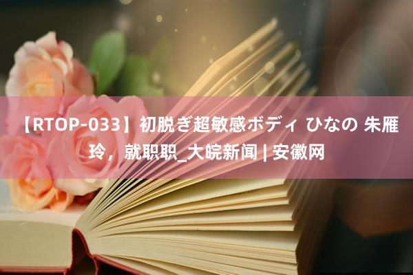 【RTOP-033】初脱ぎ超敏感ボディ ひなの 朱雁玲，就职职_大皖新闻 | 安徽网