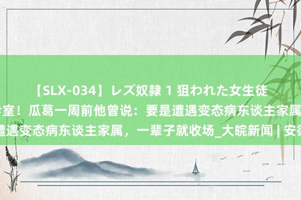 【SLX-034】レズ奴隷 1 狙われた女生徒 医师李晟，被刺死在加班诊室！瓜葛一周前他曾说：要是遭遇变态病东谈主家属，一辈子就收场_大皖新闻 | 安徽网