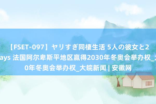 【FSET-097】ヤリすぎ同棲生活 5人の彼女と24時間セックスdays 法国阿尔卑斯平地区赢得2030年冬奥会举办权_大皖新闻 | 安徽网