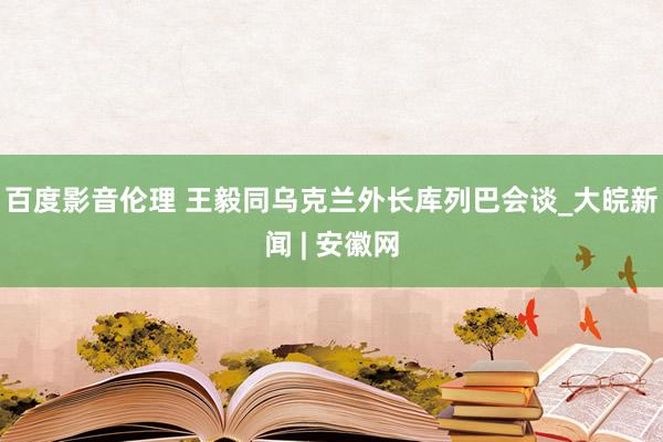 百度影音伦理 王毅同乌克兰外长库列巴会谈_大皖新闻 | 安徽网