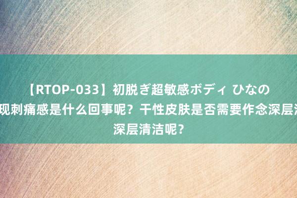 【RTOP-033】初脱ぎ超敏感ボディ ひなの 皮肤出现刺痛感是什么回事呢？干性皮肤是否需要作念深层清洁呢？