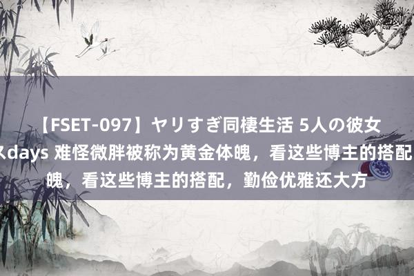 【FSET-097】ヤリすぎ同棲生活 5人の彼女と24時間セックスdays 难怪微胖被称为黄金体魄，看这些博主的搭配，勤俭优雅还大方