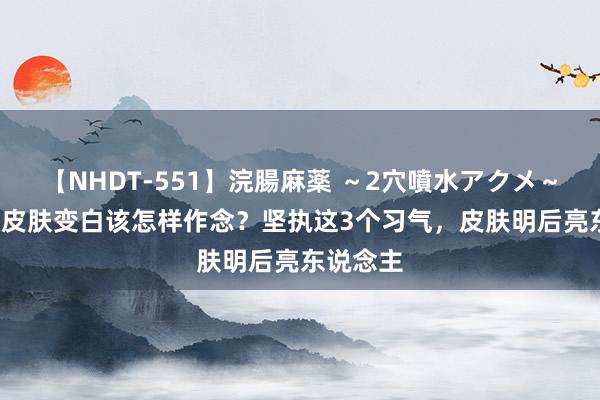 【NHDT-551】浣腸麻薬 ～2穴噴水アクメ～ ひなの 皮肤变白该怎样作念？坚执这3个习气，皮肤明后亮东说念主