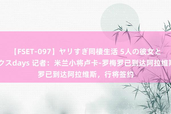 【FSET-097】ヤリすぎ同棲生活 5人の彼女と24時間セックスdays 记者：米兰小将卢卡-罗梅罗已到达阿拉维斯，行将签约