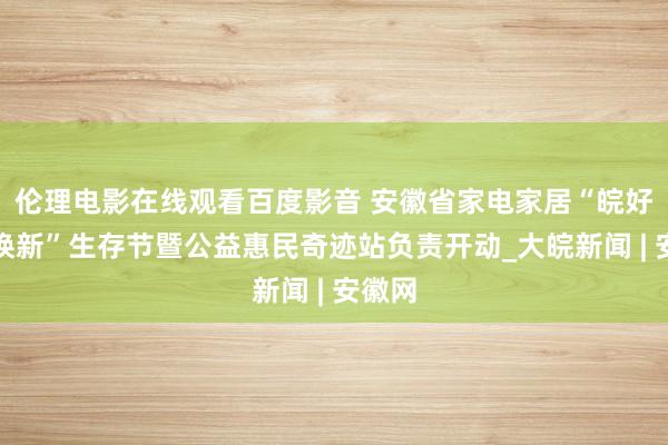 伦理电影在线观看百度影音 安徽省家电家居“皖好意思焕新”生存节暨公益惠民奇迹站负责开动_大皖新闻 | 安徽网