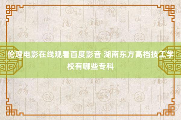 伦理电影在线观看百度影音 湖南东方高档技工学校有哪些专科