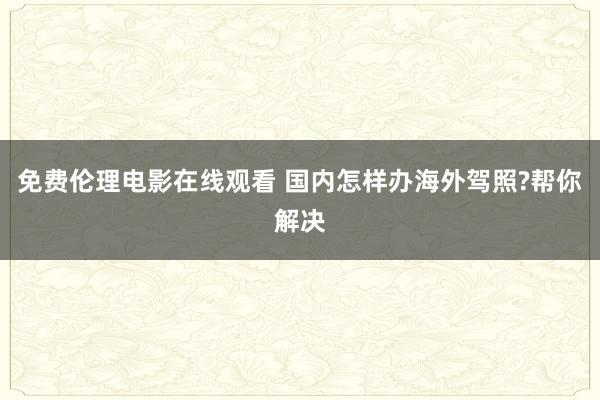 免费伦理电影在线观看 国内怎样办海外驾照?帮你解决