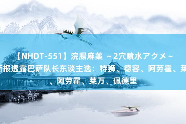 【NHDT-551】浣腸麻薬 ～2穴噴水アクメ～ ひなの 阿斯报透露巴萨队长东谈主选：特狮、德容、阿劳霍、莱万、佩德里