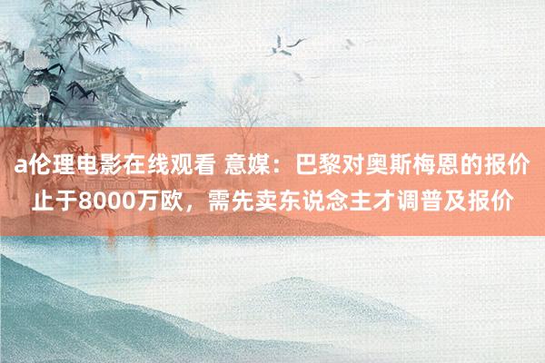 a伦理电影在线观看 意媒：巴黎对奥斯梅恩的报价止于8000万欧，需先卖东说念主才调普及报价