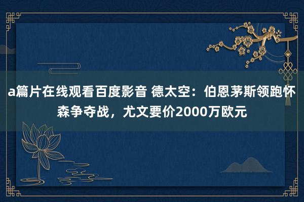 a篇片在线观看百度影音 德太空：伯恩茅斯领跑怀森争夺战，尤文要价2000万欧元