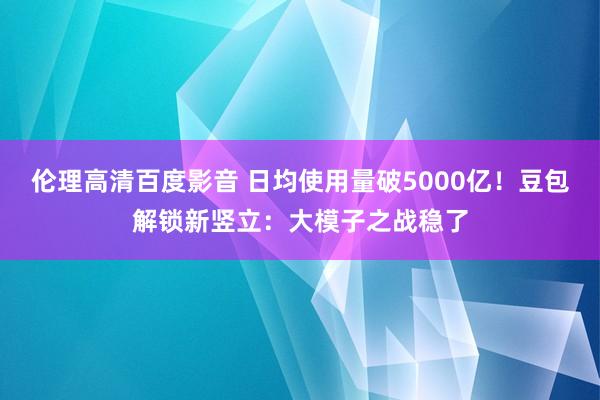 伦理高清百度影音 日均使用量破5000亿！豆包解锁新竖立：大模子之战稳了