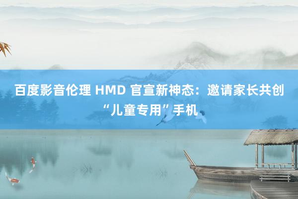 百度影音伦理 HMD 官宣新神态：邀请家长共创“儿童专用”手机