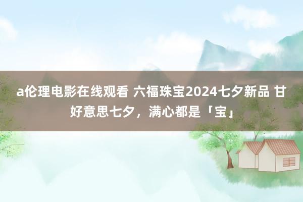 a伦理电影在线观看 六福珠宝2024七夕新品 甘好意思七夕，满心都是「宝」