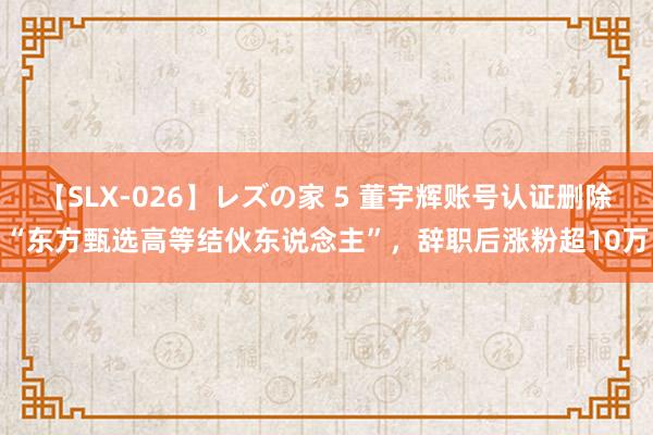 【SLX-026】レズの家 5 董宇辉账号认证删除“东方甄选高等结伙东说念主”，辞职后涨粉超10万