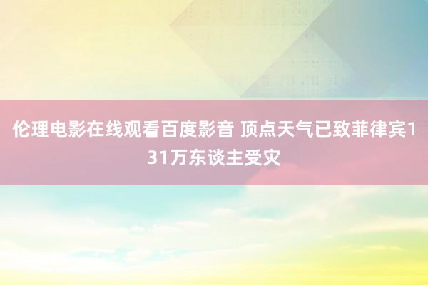 伦理电影在线观看百度影音 顶点天气已致菲律宾131万东谈主受灾