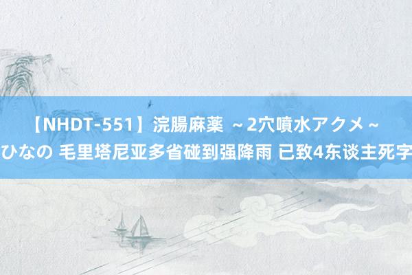 【NHDT-551】浣腸麻薬 ～2穴噴水アクメ～ ひなの 毛里塔尼亚多省碰到强降雨 已致4东谈主死字