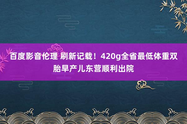 百度影音伦理 刷新记载！420g全省最低体重双胎早产儿东营顺利出院