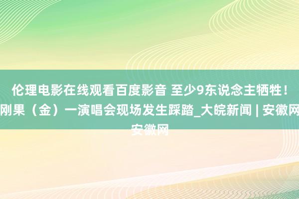 伦理电影在线观看百度影音 至少9东说念主牺牲！刚果（金）一演唱会现场发生踩踏_大皖新闻 | 安徽网