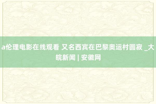 a伦理电影在线观看 又名西宾在巴黎奥运村圆寂 _大皖新闻 | 安徽网