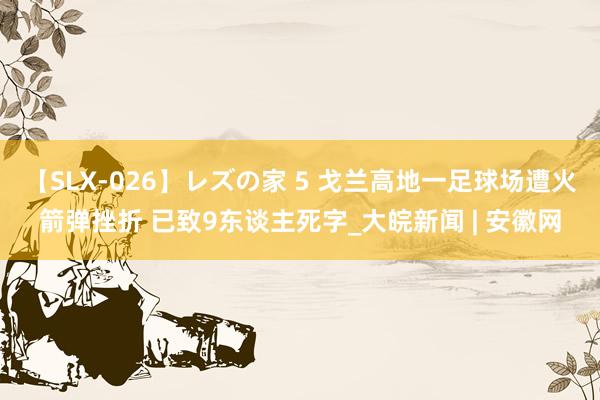 【SLX-026】レズの家 5 戈兰高地一足球场遭火箭弹挫折 已致9东谈主死字_大皖新闻 | 安徽网