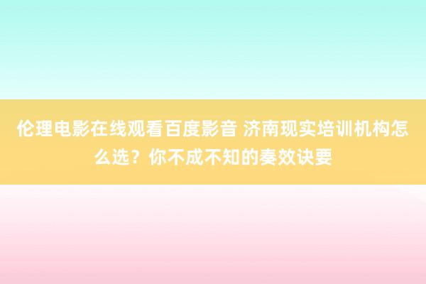 伦理电影在线观看百度影音 济南现实培训机构怎么选？你不成不知的奏效诀要