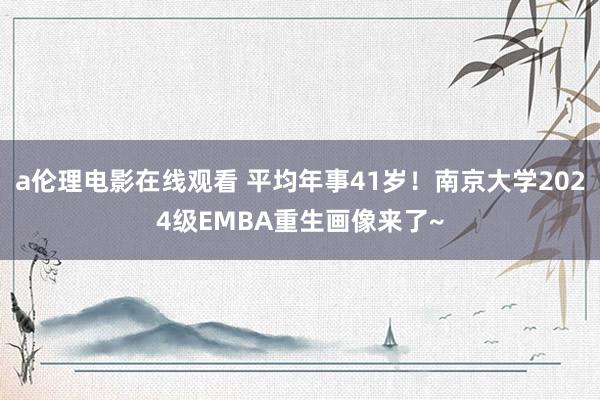 a伦理电影在线观看 平均年事41岁！南京大学2024级EMBA重生画像来了~