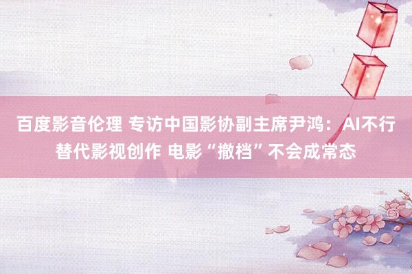 百度影音伦理 专访中国影协副主席尹鸿：AI不行替代影视创作 电影“撤档”不会成常态