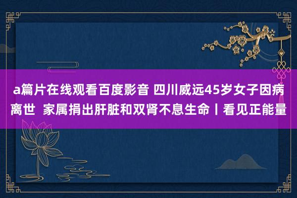 a篇片在线观看百度影音 四川威远45岁女子因病离世  家属捐出肝脏和双肾不息生命丨看见正能量