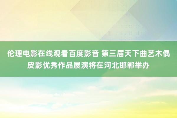 伦理电影在线观看百度影音 第三届天下曲艺木偶皮影优秀作品展演将在河北邯郸举办