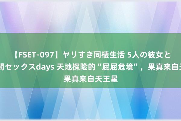 【FSET-097】ヤリすぎ同棲生活 5人の彼女と24時間セックスdays 天地探险的“屁屁危境”，果真来自天王星