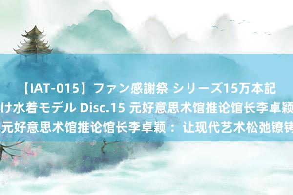 【IAT-015】ファン感謝祭 シリーズ15万本記念 これが噂の痙攣薬漬け水着モデル Disc.15 元好意思术馆推论馆长李卓颖 ：让现代艺术松弛镣铐