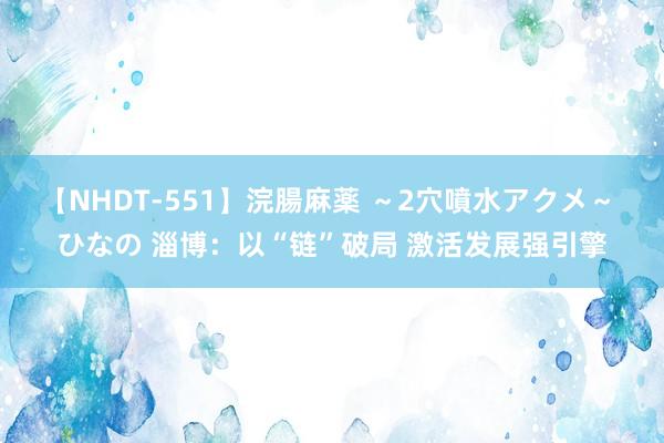 【NHDT-551】浣腸麻薬 ～2穴噴水アクメ～ ひなの 淄博：以“链”破局 激活发展强引擎