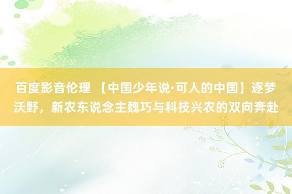 百度影音伦理 【中国少年说·可人的中国】逐梦沃野，新农东说念主魏巧与科技兴农的双向奔赴