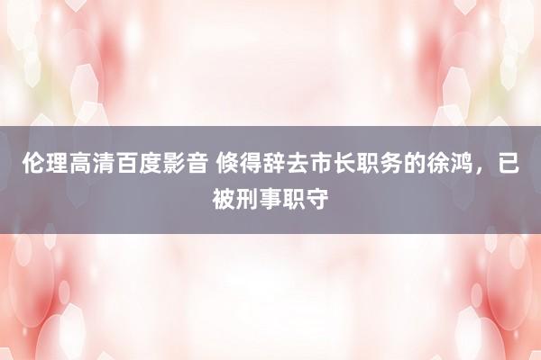 伦理高清百度影音 倏得辞去市长职务的徐鸿，已被刑事职守