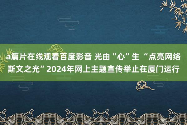 a篇片在线观看百度影音 光由“心”生 “点亮网络斯文之光”2024年网上主题宣传举止在厦门运行