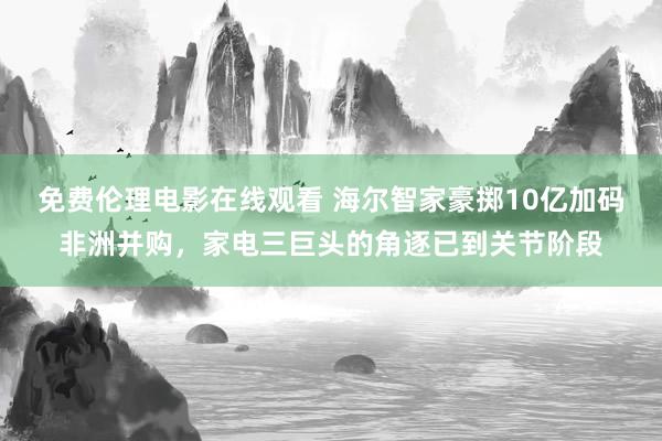 免费伦理电影在线观看 海尔智家豪掷10亿加码非洲并购，家电三巨头的角逐已到关节阶段