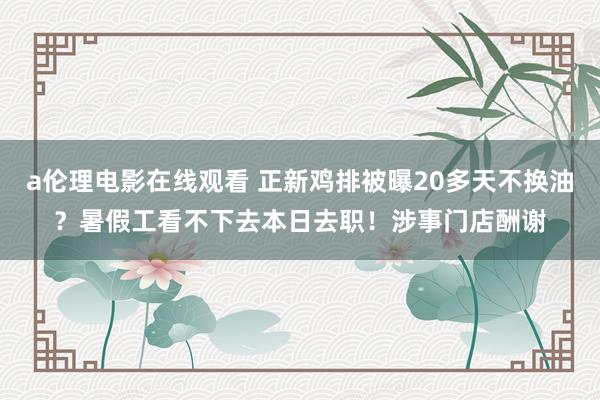 a伦理电影在线观看 正新鸡排被曝20多天不换油？暑假工看不下去本日去职！涉事门店酬谢