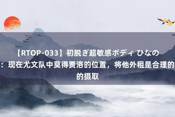 【RTOP-033】初脱ぎ超敏感ボディ ひなの 米体：现在尤文队中莫得贾洛的位置，将他外租是合理的摄取