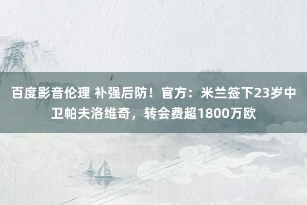 百度影音伦理 补强后防！官方：米兰签下23岁中卫帕夫洛维奇，转会费超1800万欧