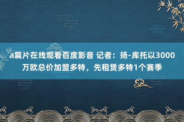 a篇片在线观看百度影音 记者：扬-库托以3000万欧总价加盟多特，先租赁多特1个赛季