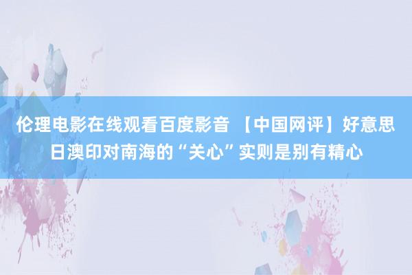 伦理电影在线观看百度影音 【中国网评】好意思日澳印对南海的“关心”实则是别有精心