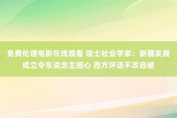 免费伦理电影在线观看 瑞士社会学家：新疆发展成立令东说念主细心 西方坏话不攻自破