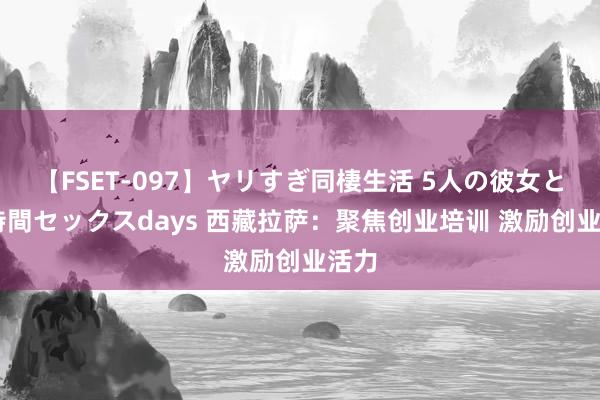 【FSET-097】ヤリすぎ同棲生活 5人の彼女と24時間セックスdays 西藏拉萨：聚焦创业培训 激励创业活力